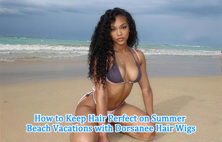 How to Keep Hair Perfect on Summer Beach Vacations with Dorsanee Hair Wigs